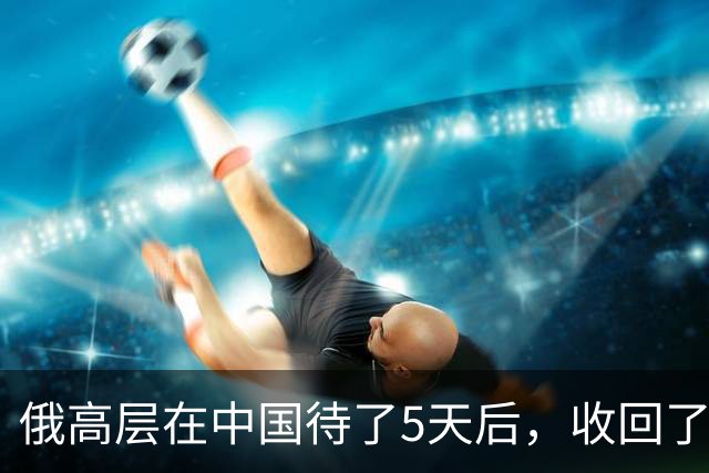 俄高层在中国待了5天后，收回了他3个月前的话，对中方有一事相求