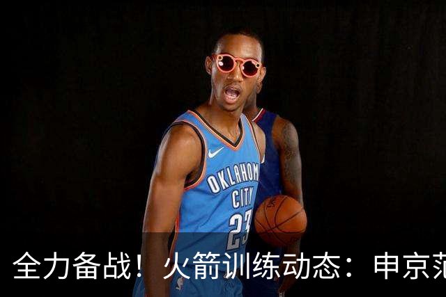 全力备战！火箭训练动态：申京/范乔丹+谢泼德/亚当斯都打15挡拆