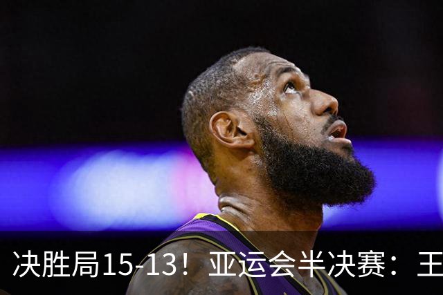 决胜局15-13！亚运会半决赛：王楚钦顶住压力，国乒队长拒绝逆转