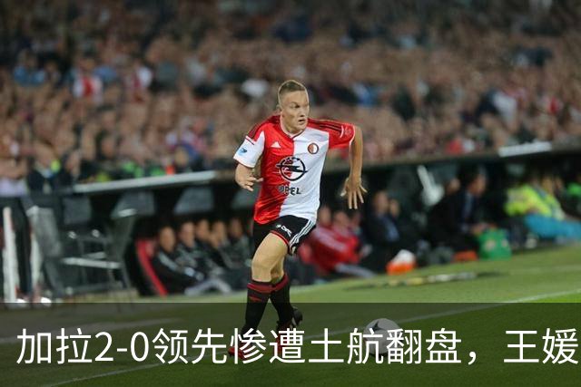 加拉2-0领先惨遭土航翻盘，王媛媛仅1次扣球机会，替补藏国家队变局