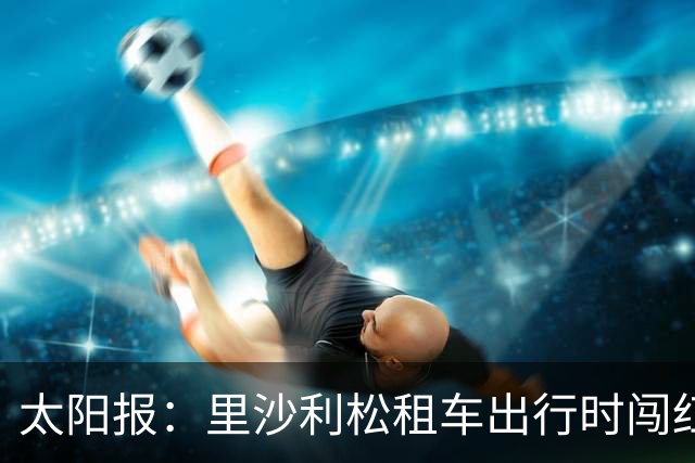 太阳报：里沙利松租车出行时闯红灯了，被扣3分、罚款200英镑