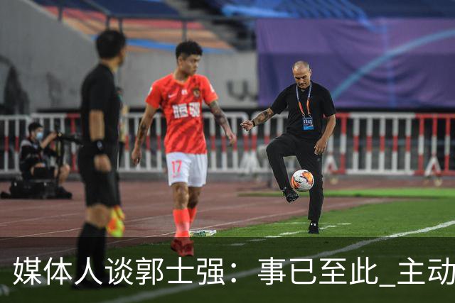 媒体人谈郭士强：事已至此 主动点 更体面些 能给后面多留些时间