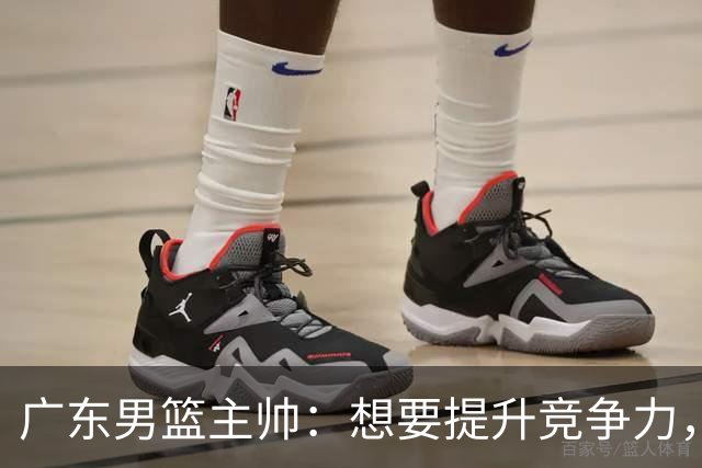 广东男篮主帅：想要提升竞争力，必须加固一对一防守 做好篮板卡位
