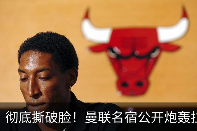 彻底撕破脸！曼联名宿公开炮轰拉特克里夫：有他在我绝不加盟！