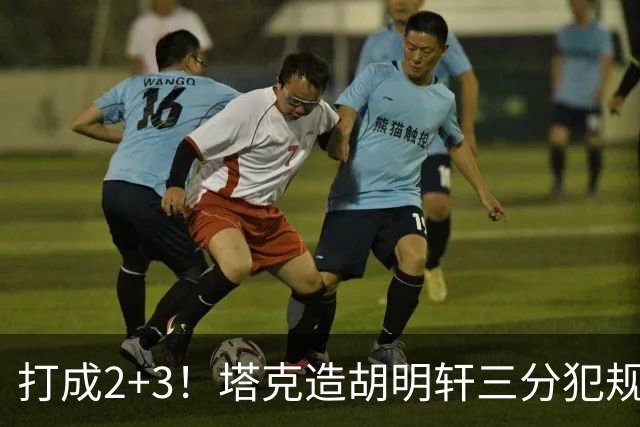 打成2+3！塔克造胡明轩三分犯规3罚2中 冲到前板后进压哨打板三分