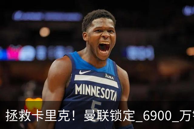 拯救卡里克！曼联锁定 6900 万锋线猛将！顶替红魔天价水货