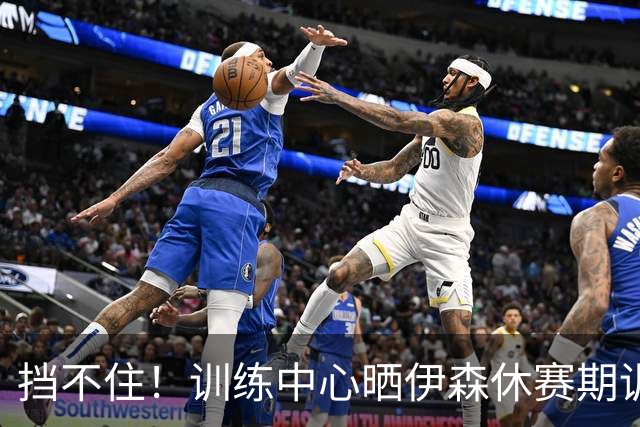 挡不住！训练中心晒伊森休赛期训练赛集锦：猛猛持球进攻！
