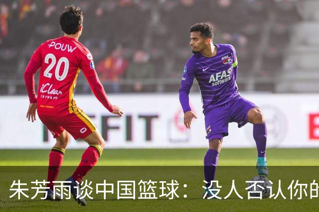 朱芳雨谈中国篮球：没人否认你的努力 但结果不会陪你演戏
