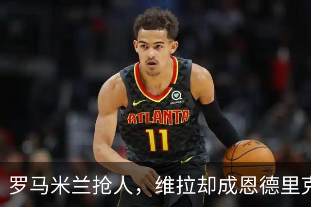 罗马米兰抢人，维拉却成恩德里克租借头号热门