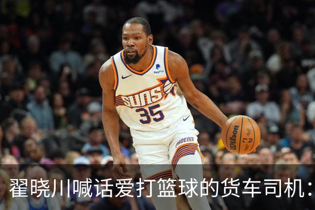 翟晓川喊话爱打篮球的货车司机：来首钢主场为我们加油