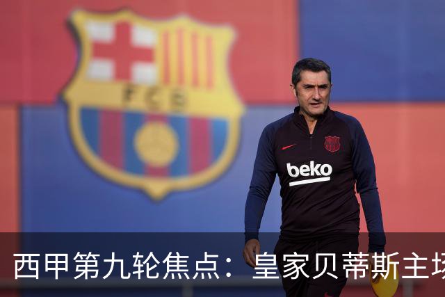 西甲第九轮焦点：皇家贝蒂斯主场迎战巴塞罗那——汉斯·弗里克与佩莱格里尼的高压对决