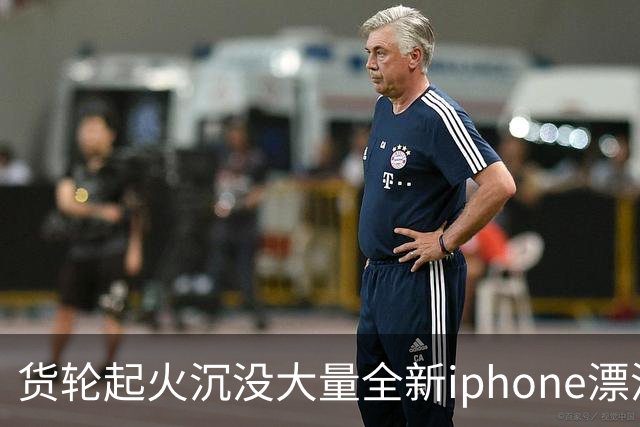 货轮起火沉没大量全新iphone漂浮在海面，苹果客服：不会让有瑕疵货物二次流入市场