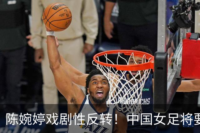 陈婉婷戏剧性反转！中国女足将要换帅，网友：陈婉婷机会来了