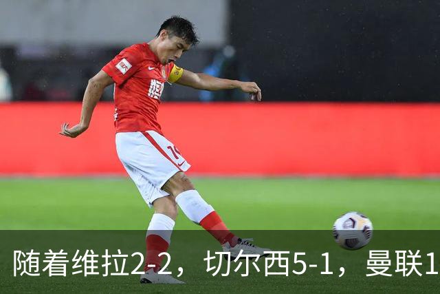 随着维拉2-2，切尔西5-1，曼联1-1，英超最新积分榜：热刺摆脱垫底
