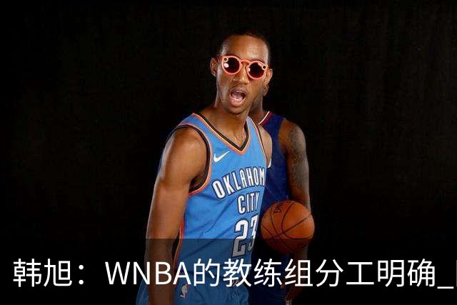 韩旭：WNBA的教练组分工明确 国内基本就是一个主教练+两个助教