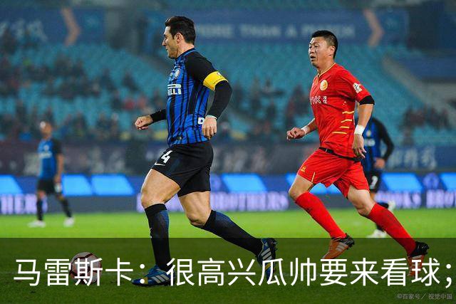 马雷斯卡：很高兴瓜帅要来看球；降到英甲？我带蓝狐拿过英冠
