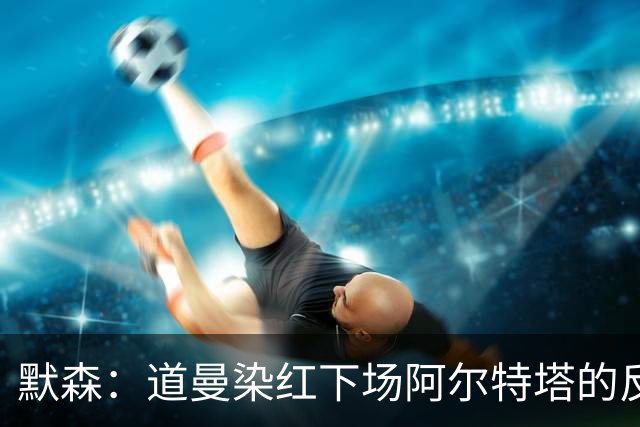 默森：道曼染红下场阿尔特塔的反应没必要，太严苛了