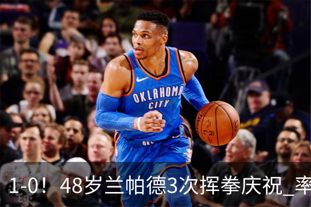 1-0！48岁兰帕德3次挥拳庆祝 率升班马获近25年英超首胜 终结4连败