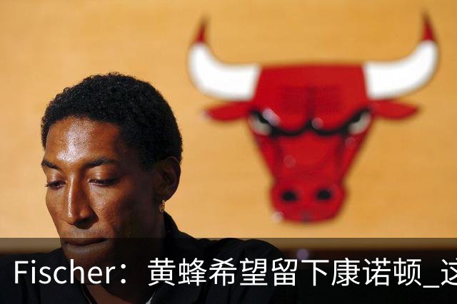 Fischer：黄蜂希望留下康诺顿 这样萨隆的位置则岌岌可危