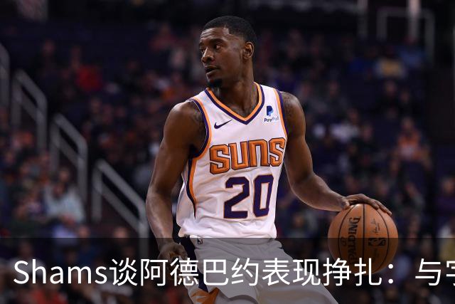 Shams谈阿德巴约表现挣扎：与字母哥的磨合需有时间