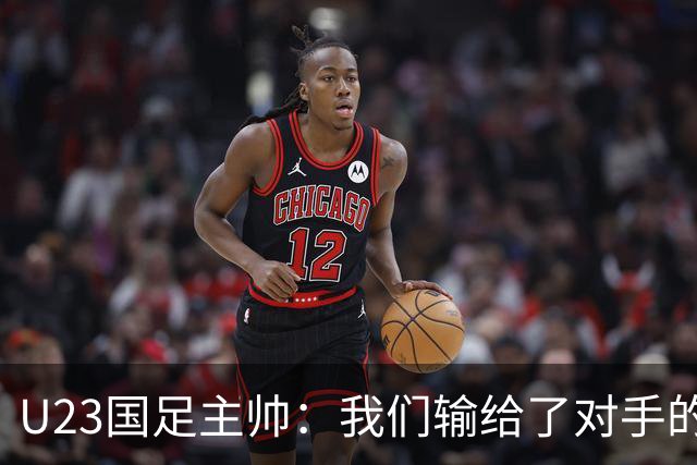 U23国足主帅：我们输给了对手的欧洲海归 但球队表现非常出色